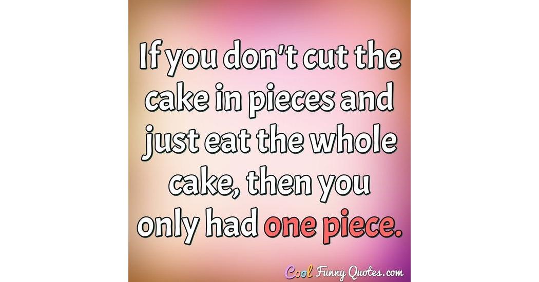 If you don't cut the cake in pieces and just eat the whole cake, then