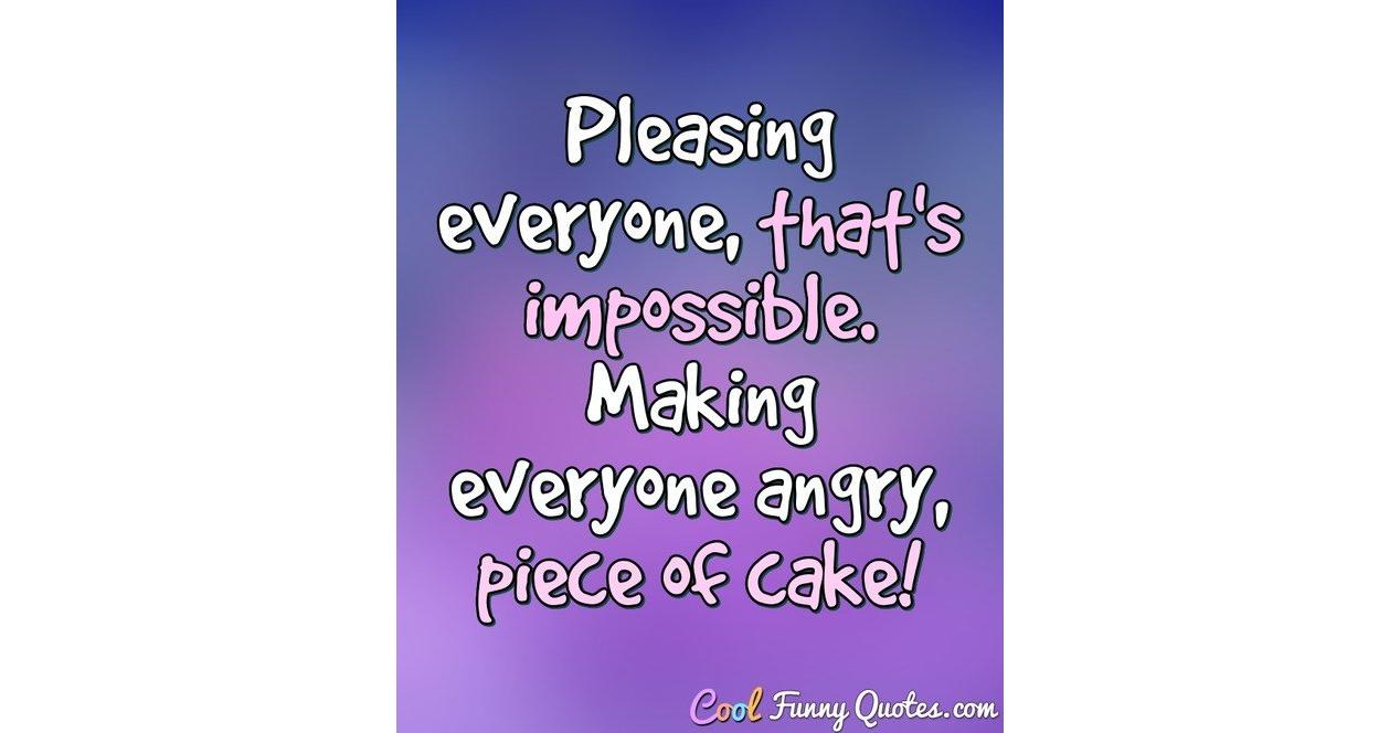 Pleasing everyone, that's impossible. Making everyone angry, piece of cake!