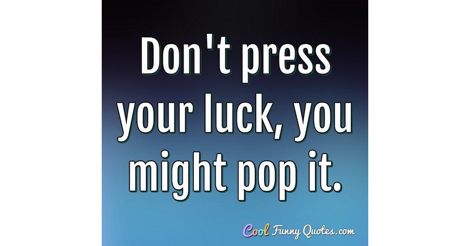 Don't press your luck, you might pop it.