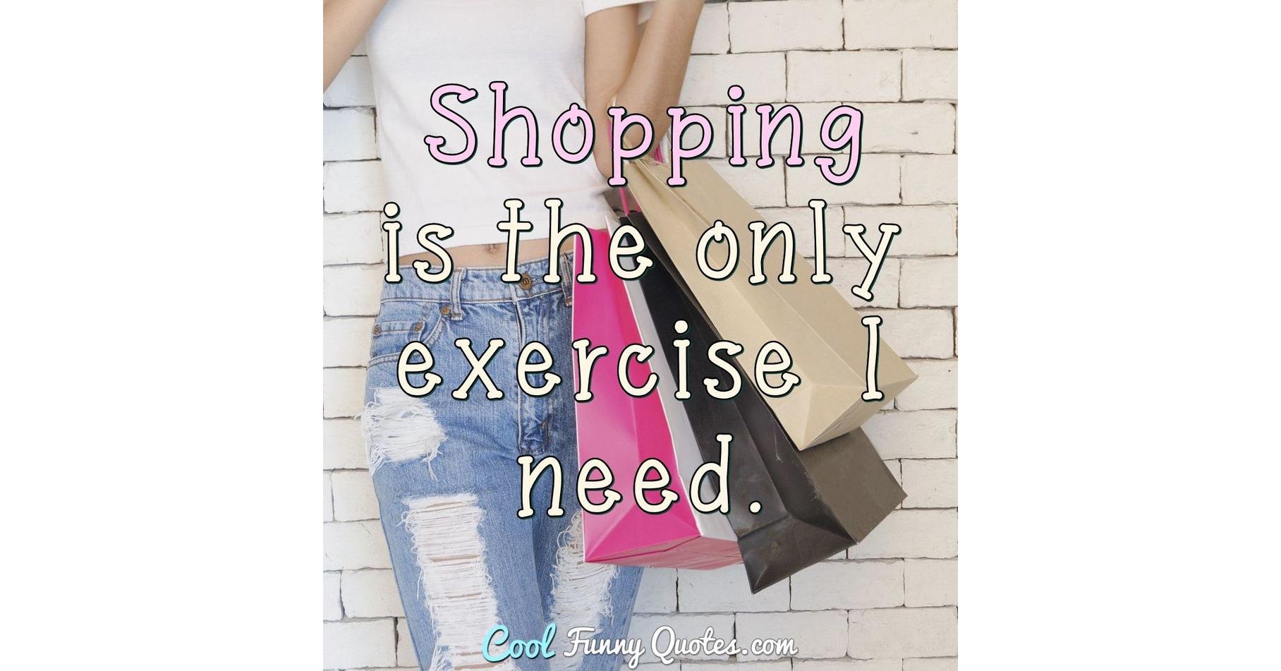 Shopping is the only exercise I need.