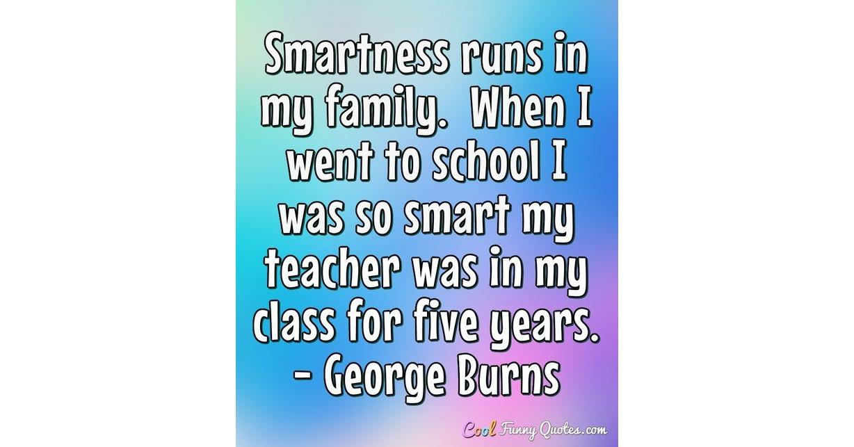 Smartness runs in my family. When I went to school I was so smart my  teacher...