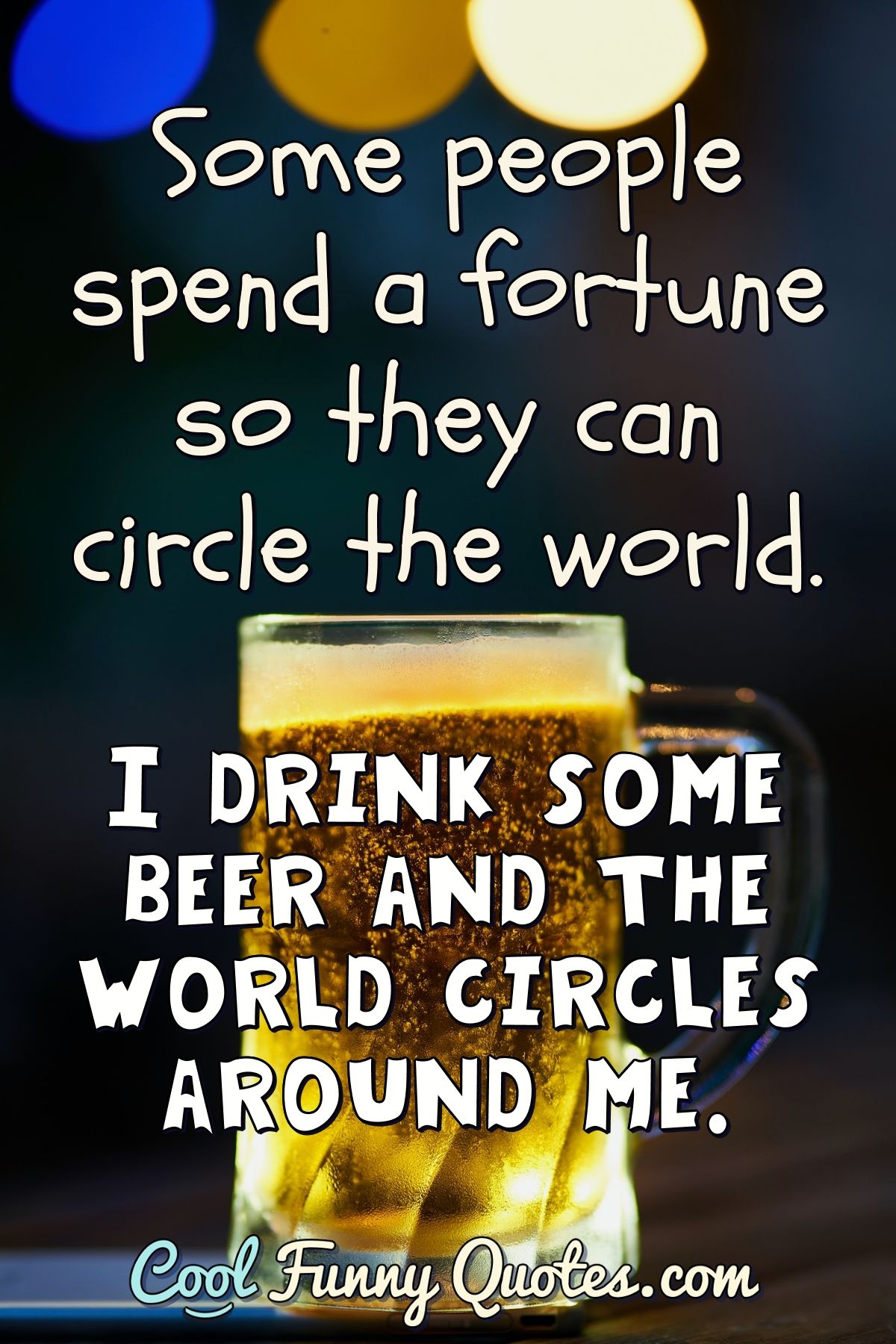 Some people spend a fortune so they can circle the world. I drink some