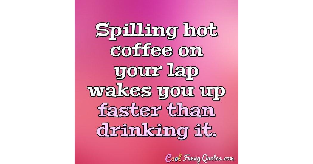 Spilling hot coffee on your lap wakes you up faster than drinking it.