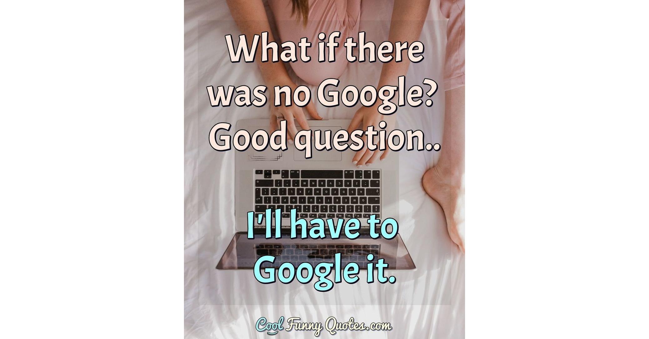 What if there was no google good question i ll have to google it 