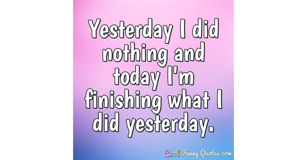 Yesterday I did nothing and today I'm finishing what I did yesterday.