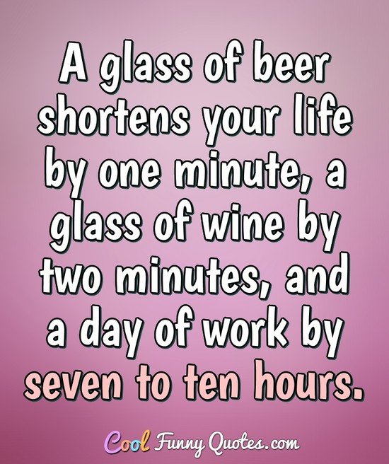 A glass of beer shortens your life by one minute, a glass of wine by two minutes, and a day of work by seven to ten hours.