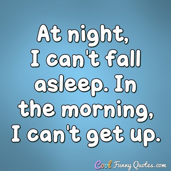 At night, I can't fall asleep. In the morning, I can't get up.