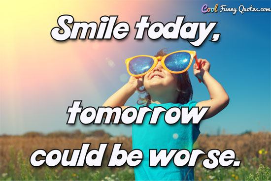 Smile today, tomorrow could be worse.