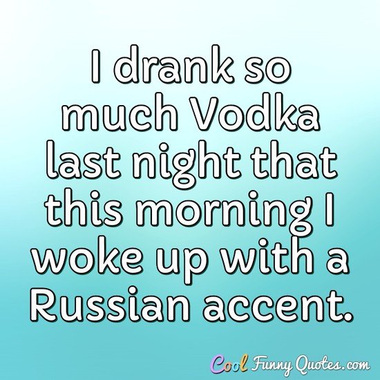I drank so much Vodka last night that this morning I woke up with a Russian accent. - Anonymous