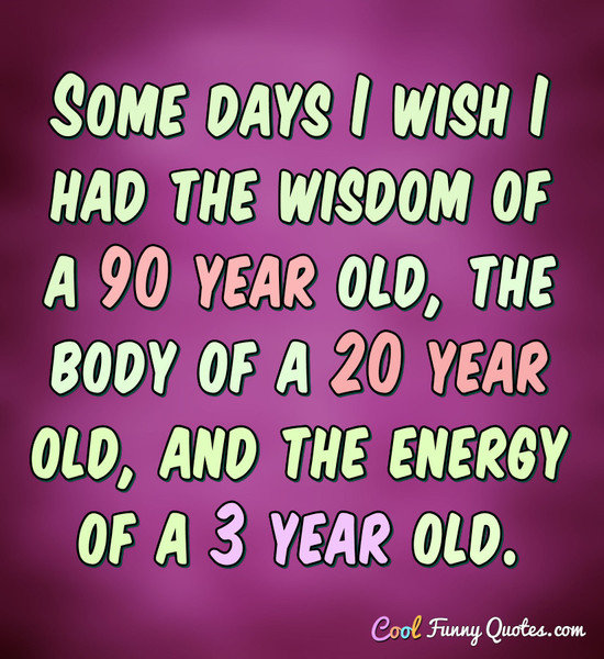 Some days I wish I had the wisdom of a 90 year old, the body of a 20 year old, and the energy of a 3 year old. - Anonymous