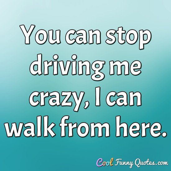 You can stop driving me crazy, I can walk from here. - Anonymous