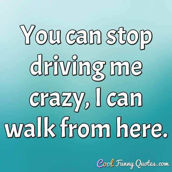 You Can Stop Driving Me Crazy I Can Walk From Here