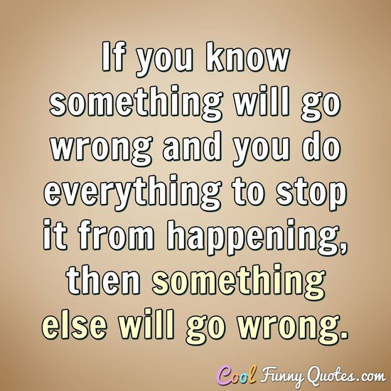 If you know something will go wrong and you do everything to stop it from happening, then something else will go wrong. - Anonymous