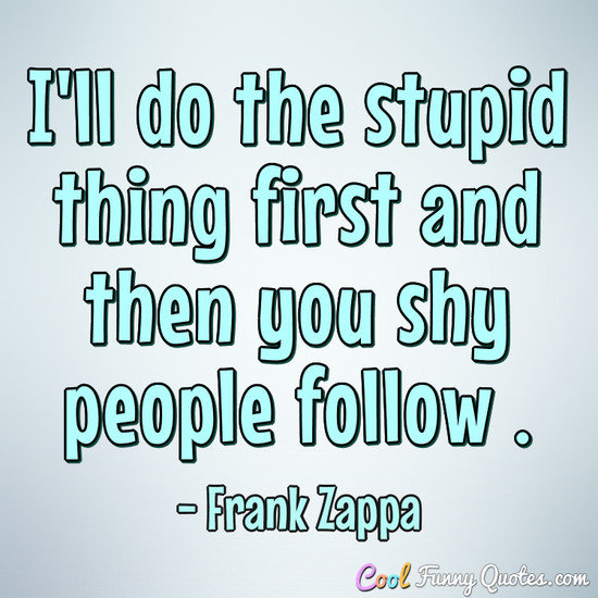 I'll do the stupid thing first and then you shy people follow . - Frank Zappa