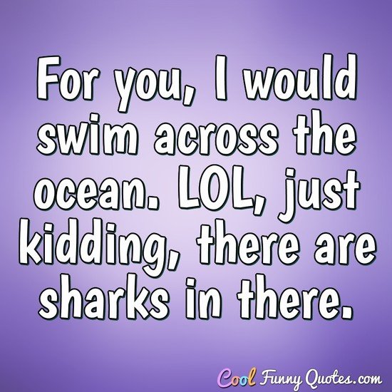 For you, I would swim across the ocean. LOL, just kidding, there are sharks  in ...