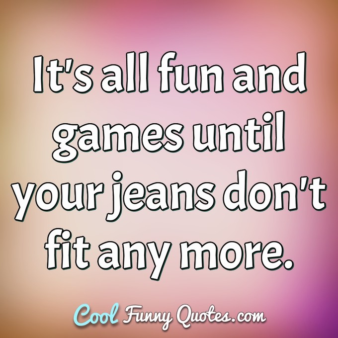 It's all fun and games until your jeans don't fit any more. - Anonymous