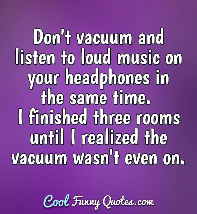 Don't vacuum and listen to loud music on your headphones in the same time. I finished three rooms until I realized the vacuum wasn't even on. - Anonymous