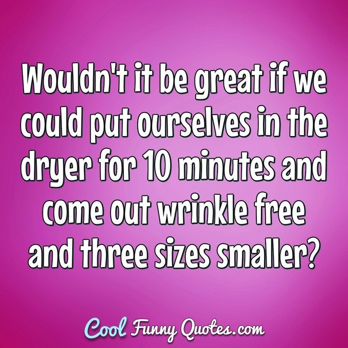 Wouldn't it be great if we could put ourselves in the dryer for 10 minutes and come out wrinkle free and three sizes smaller? - Anonymous