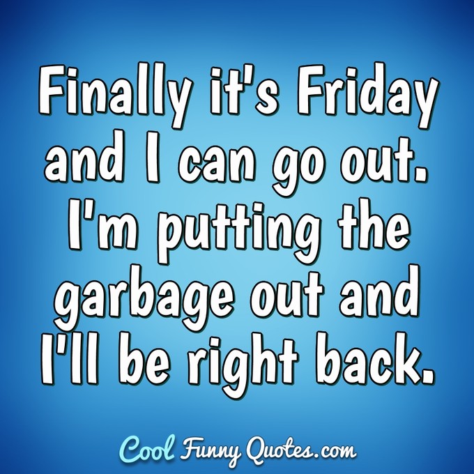 Finally it's Friday and I can go out. I'm putting the garbage out and I'll be right back. - Anonymous