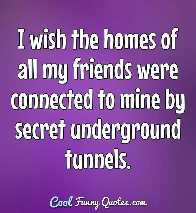 I wish the homes of all my friends were connected to mine by secret underground tunnels. - Anonymous