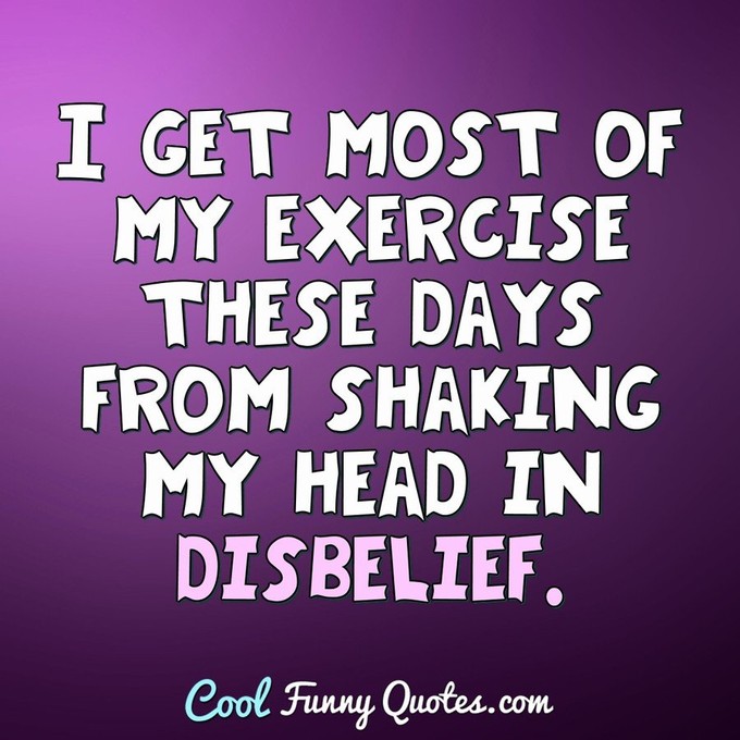 I get most of my exercise these days from shaking my head in disbelief. - Anonymous