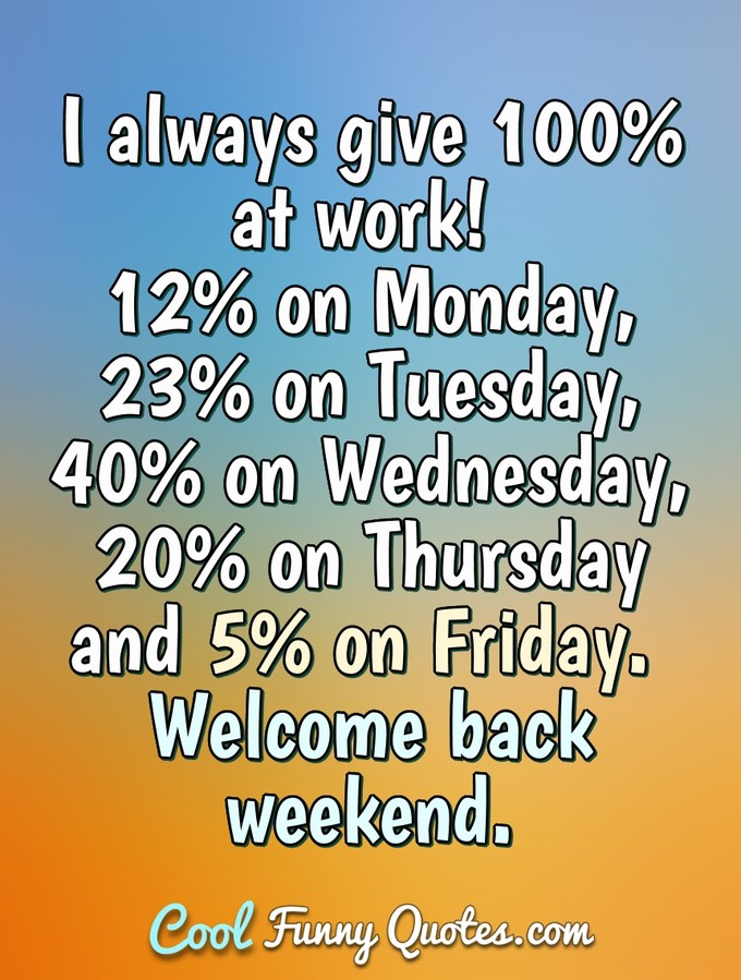 I always give 100% at work! 12% on Monday, 23% on Tuesday, 40% on Wednesday, 20% on Thursday and 5% on Friday. Welcome back weekend. - Anonymous