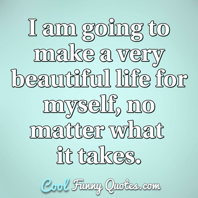 I am going to make a very beautiful life for myself, no matter what it takes. - Anonymous