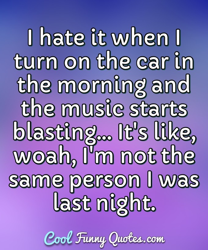 I hate it when I turn on the car in the morning and the music starts blasting... It's like, woah, I'm not the same person I was last night. - Anonymous