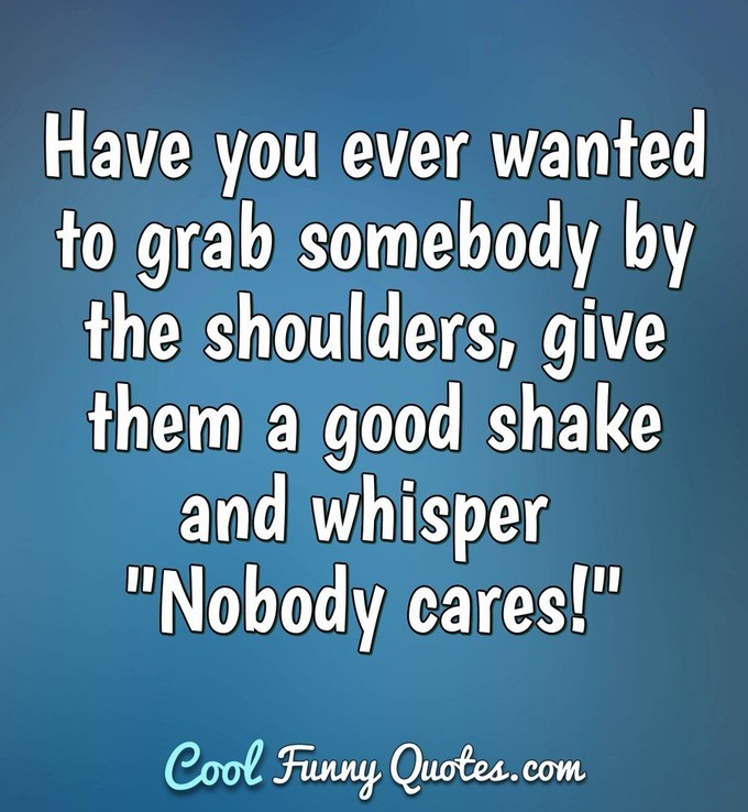 Have you ever wanted to grab somebody by the shoulders, give them a good shake and whisper "Nobody cares!" - Anonymous