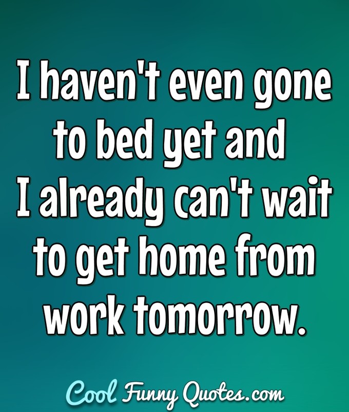 I haven't even gone to bed yet and I already can't wait to get home from work tomorrow. - Anonymous