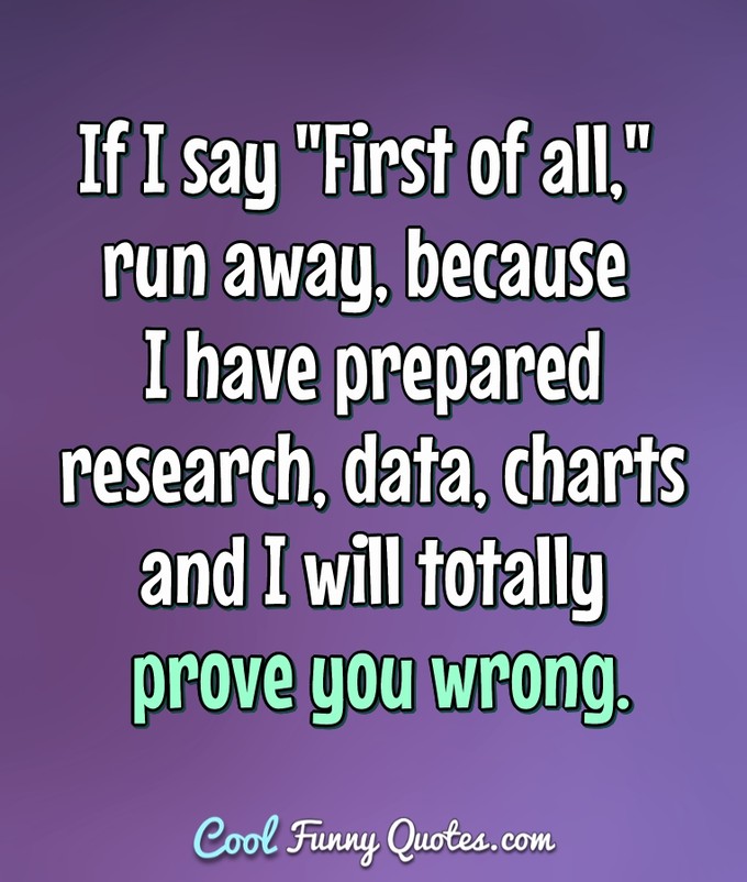If I say "First of all," run away, because I have prepared research, data, charts and I will totally prove you wrong. - Anonymous