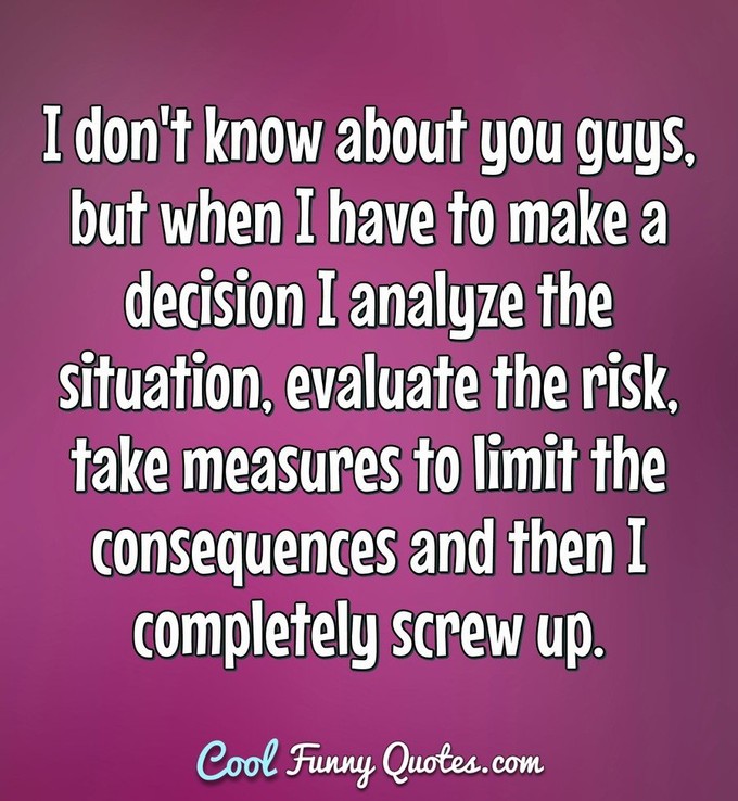 I don't know about you guys, but when I have to make a decision I analyze the situation, evaluate the risk, take measures to limit the consequences and then I completely screw up. - Anonymous