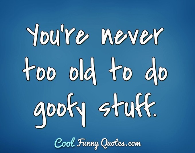 You're never too old to do goofy stuff. - Anonymous