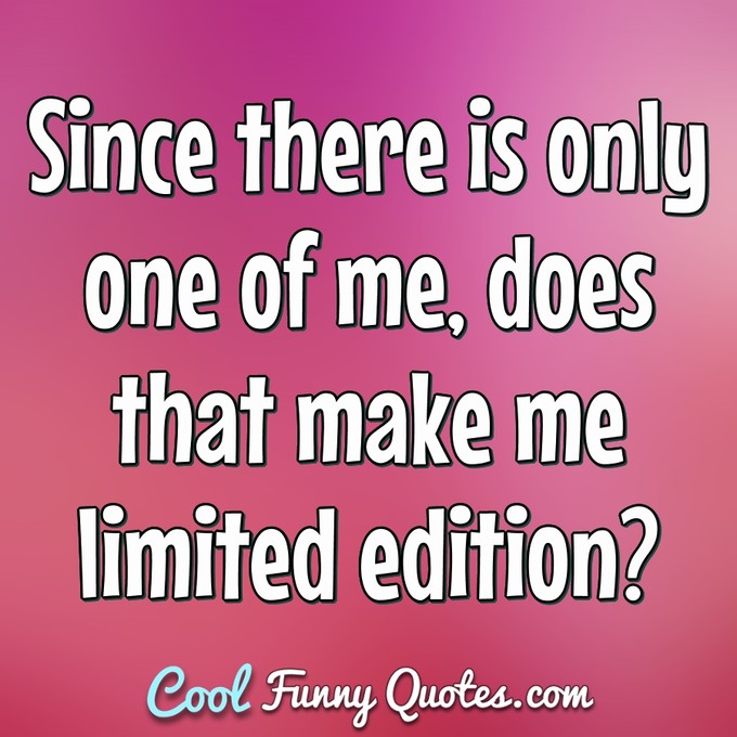 Since there is only one of me, does that make me limited edition? - Anonymous