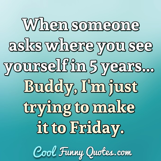 When someone asks where you see yourself in 5 years... Buddy, I'm just trying to make it to Friday. - Anonymous