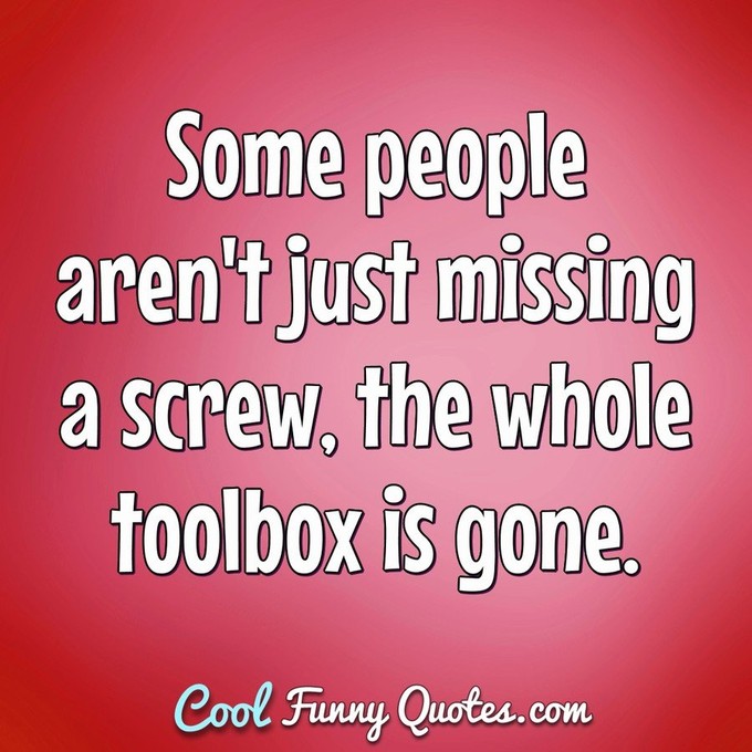 Some people aren't just missing a screw, the whole toolbox is gone. - Anonymous
