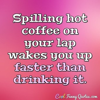Spilling hot coffee on your lap wakes you up faster than drinking it.