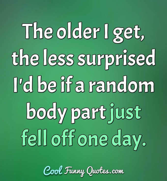 The older I get, the less surprised I'd be if a random body part just fell off one day. - Anonymous