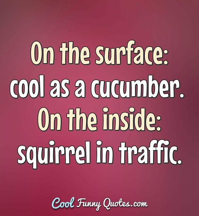 On the surface: cool as a cucumber. On the inside: squirrel in traffic. - Anonymous