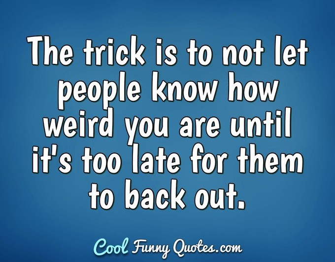 The trick is to not let people know how weird you are until it's too late for them to back out. - Anonymous