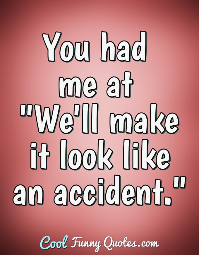 You had me at "We'll make it look like an accident." - Anonymous