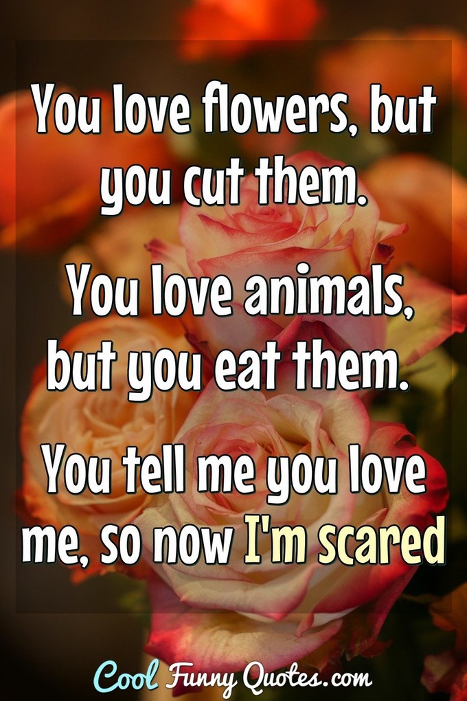 You love flowers, but you cut them.  You love animals, but you eat them.  You tell me you love me, so now I'm scared!