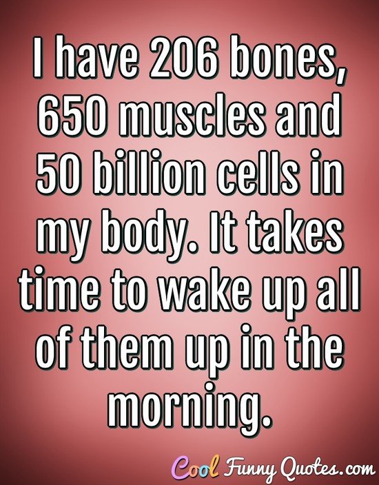 I have 206 bones, 650 muscles and 50 billion cells in my body.    It takes time to wake up all of them up in the morning. - Anonymous