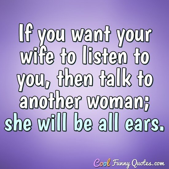 If you want your wife to listen to you, then talk to another woman; she will be all ears. - Sigmund Freud