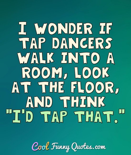 I wonder if tap dancers walk into a room, look at the floor, and think "I'd tap that." - Anonymous