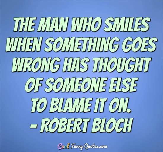 The man who smiles when things go wrong has thought of someone to blame it on. - Robert Bloch