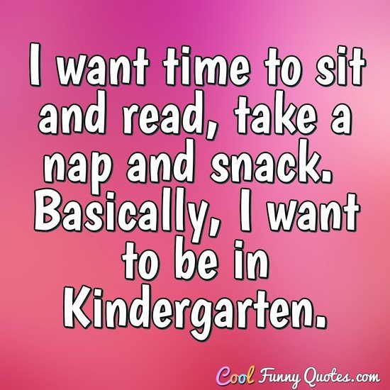 I want time to sit and read, take a nap and snack. Basically, I want to be in Kindergarten. - Anonymous