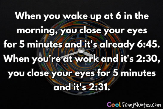 When you wake up at 6 in the morning, you close your eyes for 5 minutes and it's already 6:45.  When you're at work and it's 2:30, you close your eyes for 5 minutes and it's 2:31.