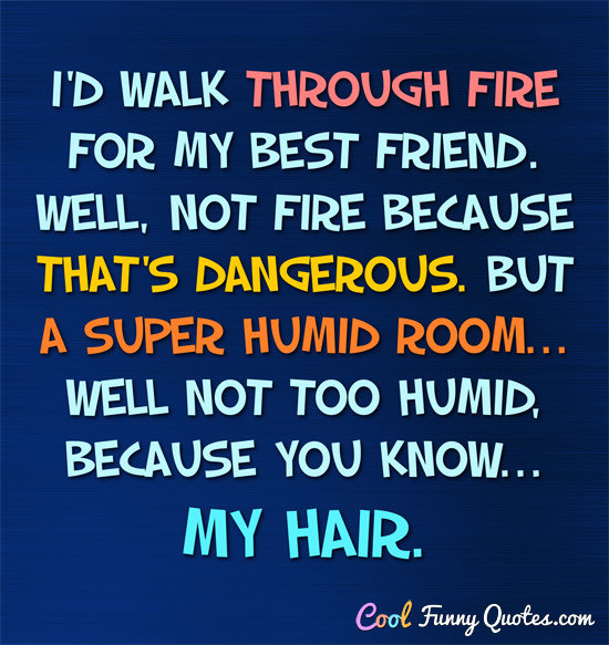 I'd walk thought fire for my best friend. Well, not fire because that's dangerous.