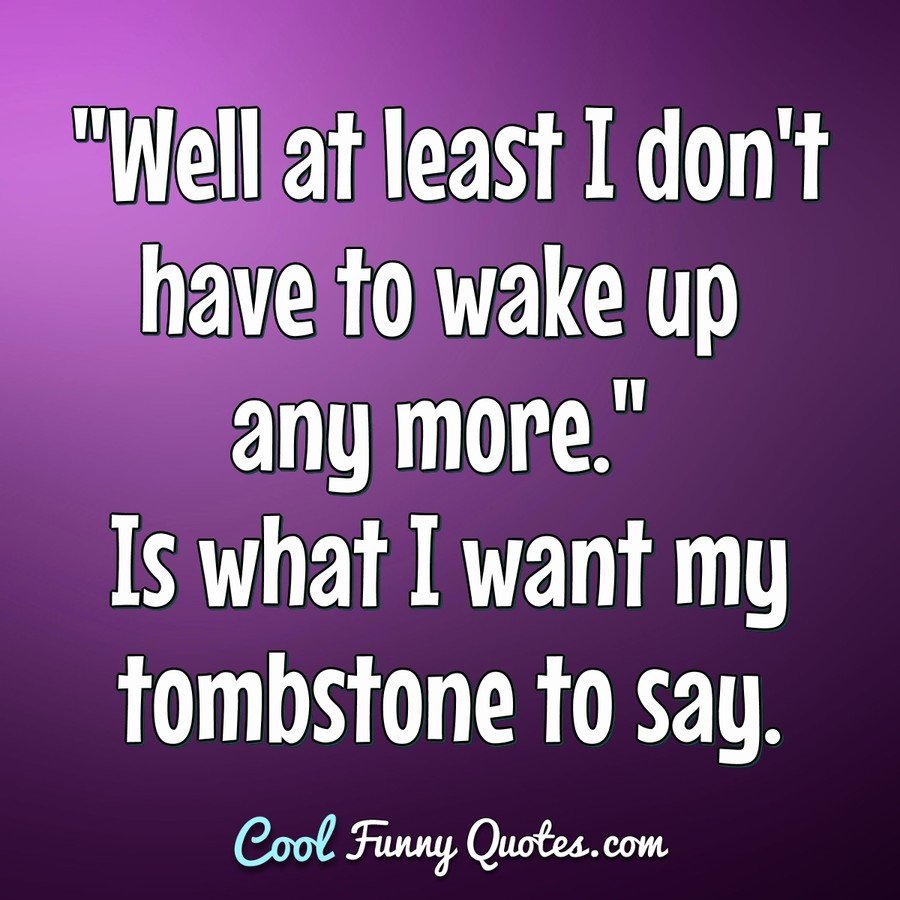 "Well at least I don't have to wake up any more." Is what I want my tombstone to say. - Anonymous